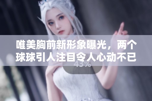 唯美胸前新形象曝光，两个球球引人注目令人心动不已