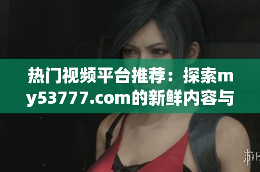热门视频平台推荐：探索my53777.com的新鲜内容与精彩体验