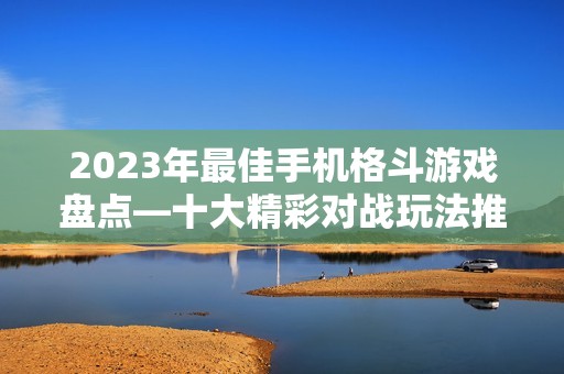 2023年最佳手机格斗游戏盘点—十大精彩对战玩法推荐