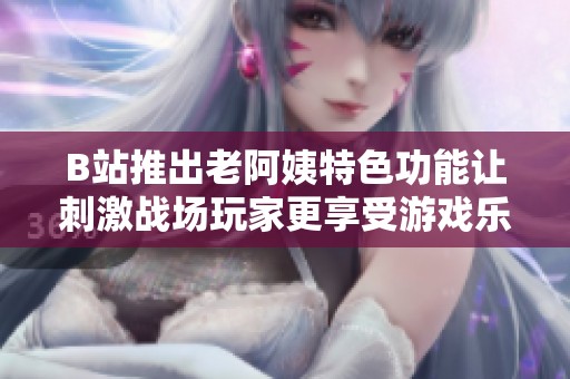 B站推出老阿姨特色功能让刺激战场玩家更享受游戏乐趣