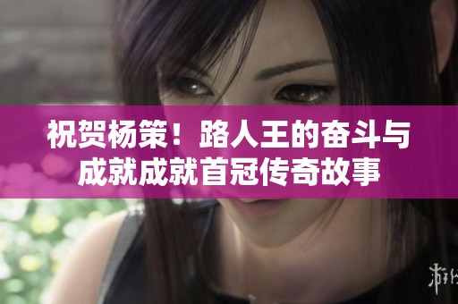 祝贺杨策！路人王的奋斗与成就成就首冠传奇故事