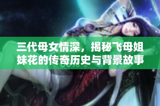 三代母女情深，揭秘飞母姐妹花的传奇历史与背景故事