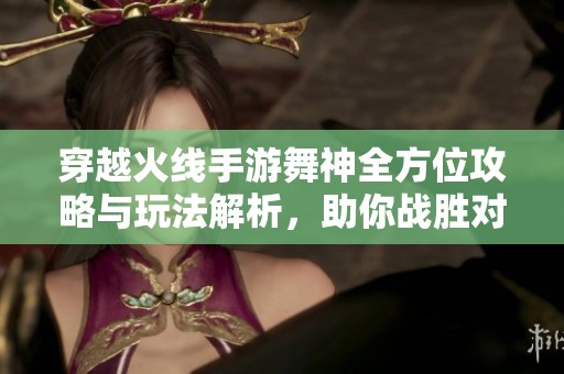 穿越火线手游舞神全方位攻略与玩法解析，助你战胜对手！