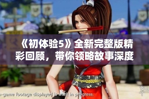 《初体验5》全新完整版精彩回顾，带你领略故事深度与角色发展之旅