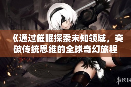 《通过催眠探索未知领域，突破传统思维的全球奇幻旅程》