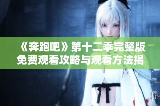 《奔跑吧》第十二季完整版免费观看攻略与观看方法揭秘
