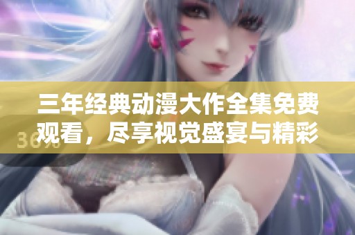 三年经典动漫大作全集免费观看，尽享视觉盛宴与精彩故事