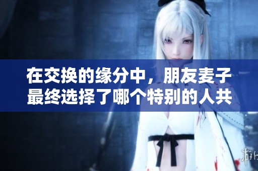 在交换的缘分中，朋友麦子最终选择了哪个特别的人共度余生