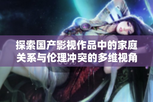 探索国产影视作品中的家庭关系与伦理冲突的多维视角分析