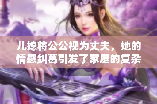儿媳将公公视为丈夫，她的情感纠葛引发了家庭的复杂关系探讨