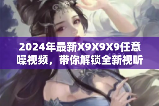 2024年最新X9X9X9任意噪视频，带你解锁全新视听体验！