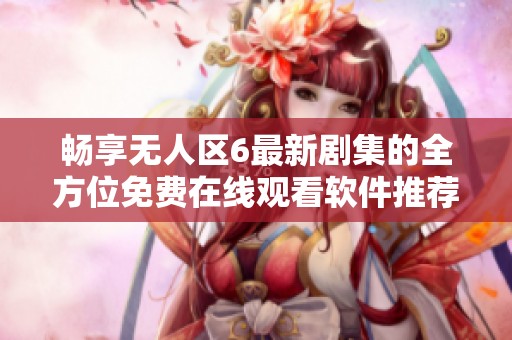 畅享无人区6最新剧集的全方位免费在线观看软件推荐介绍