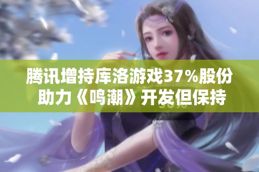 腾讯增持库洛游戏37%股份 助力《鸣潮》开发但保持独立运营