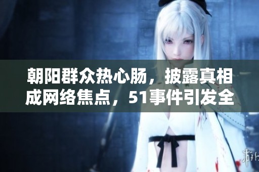 朝阳群众热心肠，披露真相成网络焦点，51事件引发全民关注