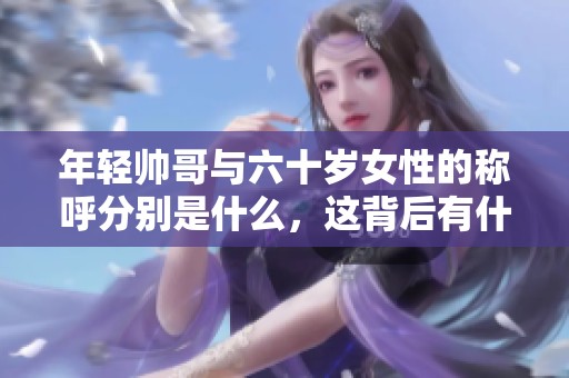 年轻帅哥与六十岁女性的称呼分别是什么，这背后有什么文化意义呢