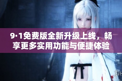 9·1免费版全新升级上线，畅享更多实用功能与便捷体验
