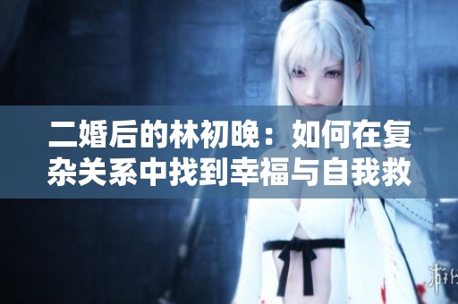 二婚后的林初晚：如何在复杂关系中找到幸福与自我救赎