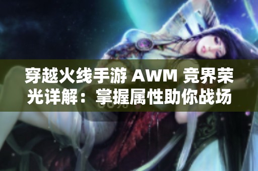 穿越火线手游 AWM 竞界荣光详解：掌握属性助你战场称霸