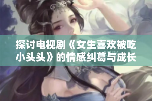 探讨电视剧《女生喜欢被吃小头头》的情感纠葛与成长故事