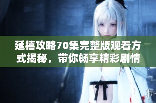 延禧攻略70集完整版观看方式揭秘，带你畅享精彩剧情与角色互动
