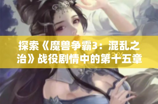 探索《魔兽争霸3：混乱之治》战役剧情中的第十五章精彩故事与秘密