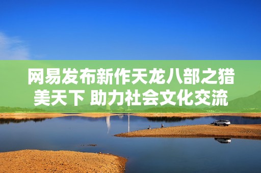 网易发布新作天龙八部之猎美天下 助力社会文化交流新平台