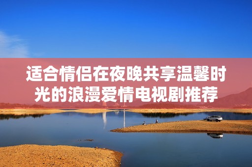 适合情侣在夜晚共享温馨时光的浪漫爱情电视剧推荐