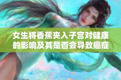 女生将香蕉夹入子宫对健康的影响及其是否会导致癌症的探讨