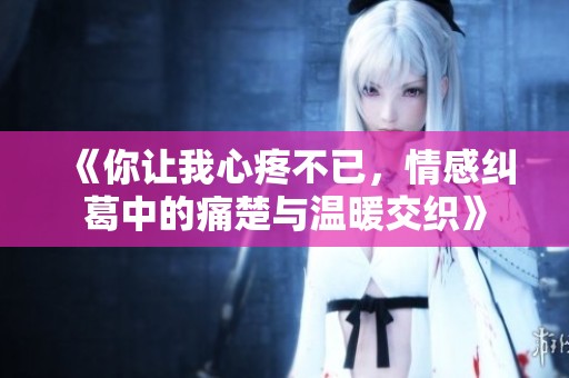 《你让我心疼不已，情感纠葛中的痛楚与温暖交织》