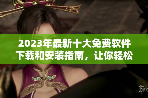 2023年最新十大免费软件下载和安装指南，让你轻松获取优质软件体验