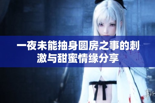 一夜未能抽身圆房之事的刺激与甜蜜情缘分享