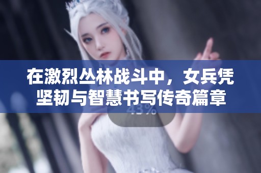 在激烈丛林战斗中，女兵凭坚韧与智慧书写传奇篇章