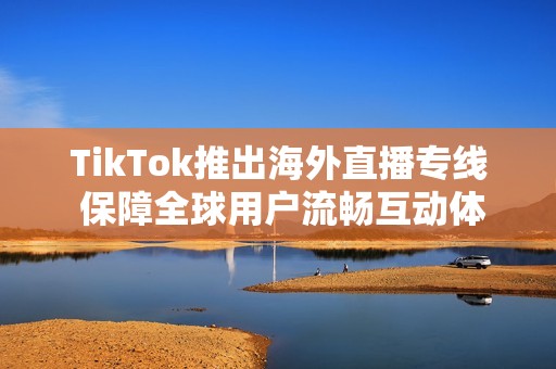 TikTok推出海外直播专线 保障全球用户流畅互动体验
