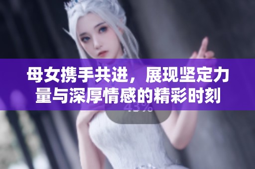 母女携手共进，展现坚定力量与深厚情感的精彩时刻