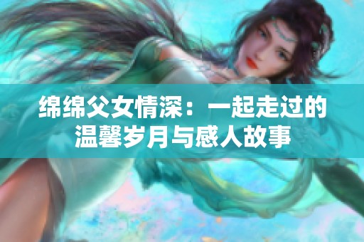绵绵父女情深：一起走过的温馨岁月与感人故事