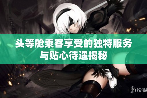 头等舱乘客享受的独特服务与贴心待遇揭秘