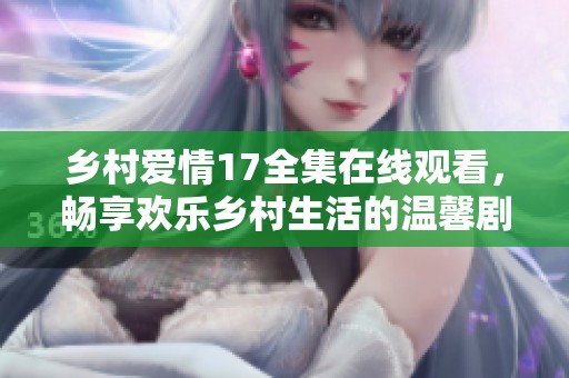 乡村爱情17全集在线观看，畅享欢乐乡村生活的温馨剧集体验