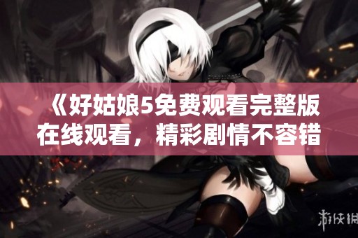 《好姑娘5免费观看完整版在线观看，精彩剧情不容错过》