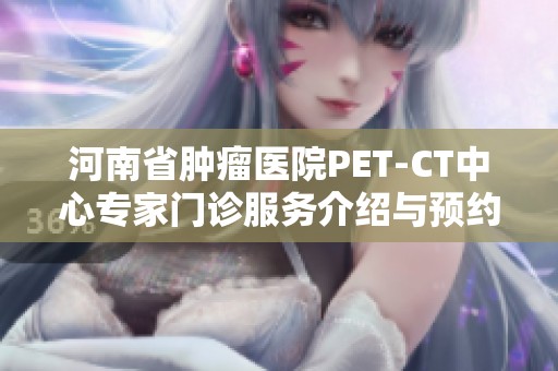 河南省肿瘤医院PET-CT中心专家门诊服务介绍与预约方法详解