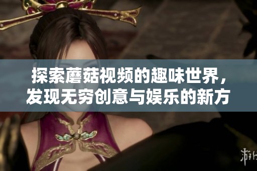 探索蘑菇视频的趣味世界，发现无穷创意与娱乐的新方式
