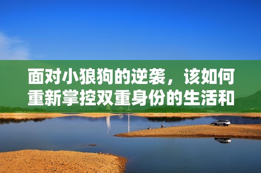 面对小狼狗的逆袭，该如何重新掌控双重身份的生活和情感关系