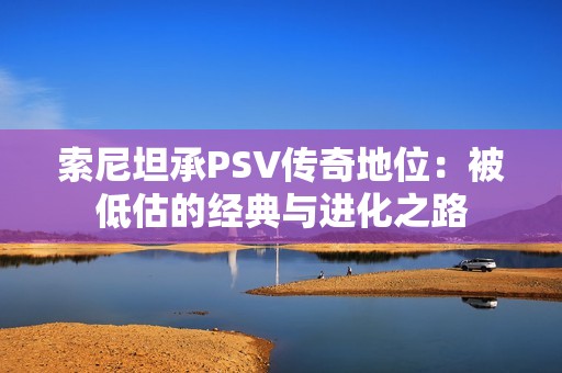 索尼坦承PSV传奇地位：被低估的经典与进化之路