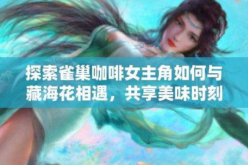 探索雀巢咖啡女主角如何与藏海花相遇，共享美味时刻的秘密