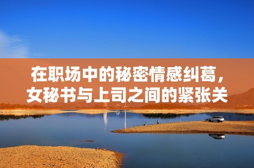 在职场中的秘密情感纠葛，女秘书与上司之间的紧张关系展现出新篇章