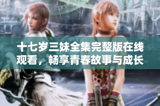 十七岁三妹全集完整版在线观看，畅享青春故事与成长烦恼的精彩旅程
