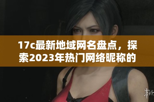 17c最新地域网名盘点，探索2023年热门网络昵称的风格与特点