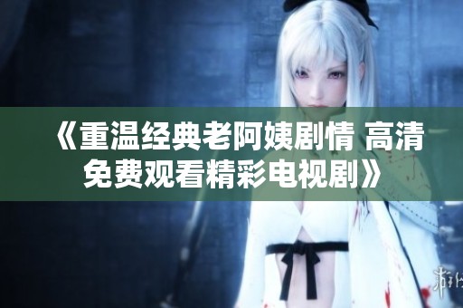 《重温经典老阿姨剧情 高清免费观看精彩电视剧》