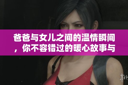 爸爸与女儿之间的温情瞬间，你不容错过的暖心故事与祝福语分享