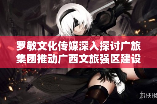 罗敏文化传媒深入探讨广旅集团推动广西文旅强区建设的策略与实践