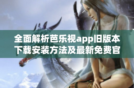 全面解析芭乐视app旧版本下载安装方法及最新免费官网信息 